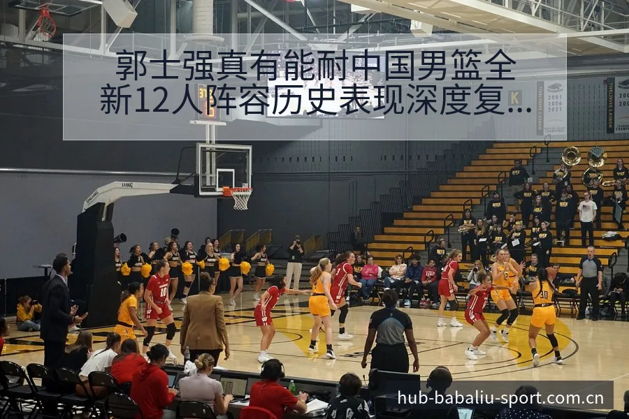 郭士强真有能耐中国男篮全新12人阵容历史表现深度复盘 - 8868体育